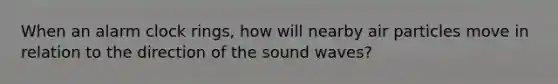 When an alarm clock rings, how will nearby air particles move in relation to the direction of the sound waves?