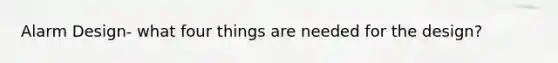 Alarm Design- what four things are needed for the design?