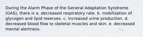 During the Alarm Phase of the General Adaptation Syndrome (GAS), there is a. decreased respiratory rate. b. mobilization of glycogen and lipid reserves. c. increased urine production. d. decreased blood flow to skeletal muscles and skin. e. decreased mental alertness.