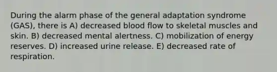 During the alarm phase of the general adaptation syndrome (GAS), there is A) decreased blood flow to skeletal muscles and skin. B) decreased mental alertness. C) mobilization of energy reserves. D) increased urine release. E) decreased rate of respiration.