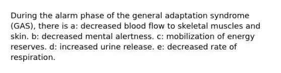 During the alarm phase of the general adaptation syndrome (GAS), there is a: decreased blood flow to skeletal muscles and skin. b: decreased mental alertness. c: mobilization of energy reserves. d: increased urine release. e: decreased rate of respiration.