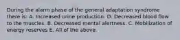 During the alarm phase of the general adaptation syndrome there is: A. Increased urine production. D. Decreased blood flow to the muscles. B. Decreased mental alertness. C. Mobilization of energy reserves E. All of the above.