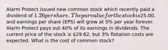 Alarm Protect issued new common stock which recently paid a dividend of 1.26 per share. The par value for the stock is25.00, and earnings per share (EPS) will grow at 5% per year forever. Alarm Protect pays out 40% of its earnings in dividends. The current price of the stock is 29.62, but 3% flotation costs are expected. What is the cost of common stock?