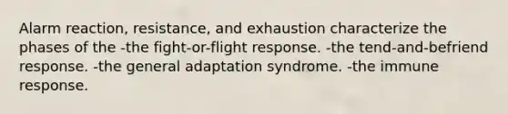 Alarm reaction, resistance, and exhaustion characterize the phases of the -the fight-or-flight response. -the tend-and-befriend response. -the general adaptation syndrome. -the immune response.