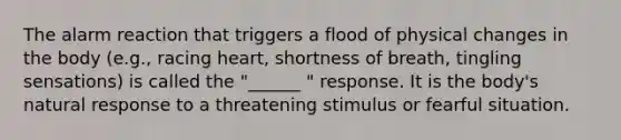 The alarm reaction that triggers a flood of physical changes in the body (e.g., racing heart, shortness of breath, tingling sensations) is called the "______ " response. It is the body's natural response to a threatening stimulus or fearful situation.