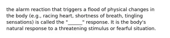 the alarm reaction that triggers a flood of physical changes in the body (e.g., racing heart, shortness of breath, tingling sensations) is called the "______" response. It is the body's natural response to a threatening stimulus or fearful situation.