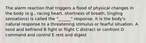 The alarm reaction that triggers a flood of physical changes in the body (e.g., racing heart, shortness of breath, tingling sensations) is called the "______" response. It is the body's natural response to a threatening stimulus or fearful situation. A tend and befriend B fight or flight C distract or confront D command and control E rest and digest