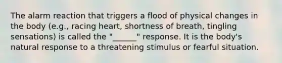 The alarm reaction that triggers a flood of physical changes in the body (e.g., racing heart, shortness of breath, tingling sensations) is called the "______" response. It is the body's natural response to a threatening stimulus or fearful situation.