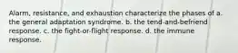 Alarm, resistance, and exhaustion characterize the phases of a. the general adaptation syndrome. b. the tend-and-befriend response. c. the fight-or-flight response. d. the immune response.