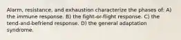 Alarm, resistance, and exhaustion characterize the phases of: A) the immune response. B) the fight-or-flight response. C) the tend-and-befriend response. D) the general adaptation syndrome.