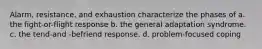 Alarm, resistance, and exhaustion characterize the phases of a. the fight-or-flight response b. the general adaptation syndrome. c. the tend-and -befriend response. d. problem-focused coping