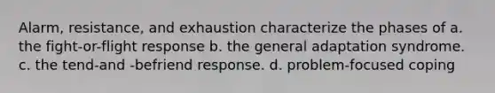 Alarm, resistance, and exhaustion characterize the phases of a. the fight-or-flight response b. the general adaptation syndrome. c. the tend-and -befriend response. d. problem-focused coping