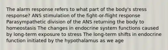 The alarm response refers to what part of the body's stress response? ANS stimulation of the fight-or-flight response Parasympathetic division of the ANS returning the body to homeostasis The changes in endocrine system functions caused by long-term exposure to stress The long-term shifts in endocrine function initiated by the hypothalamus as we age