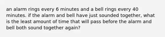 an alarm rings every 6 minutes and a bell rings every 40 minutes. if the alarm and bell have just sounded together, what is the least amount of time that will pass before the alarm and bell both sound together again?