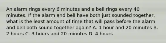 An alarm rings every 6 minutes and a bell rings every 40 minutes. If the alarm and bell have both just sounded together, what is the least amount of time that will pass before the alarm and bell both sound together again? A. 1 hour and 20 minutes B. 2 hours C. 3 hours and 20 minutes D. 4 hours