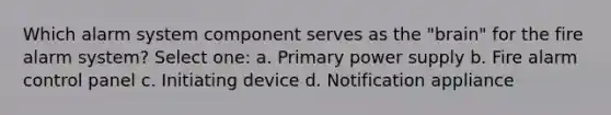 Which alarm system component serves as the "brain" for the fire alarm system? Select one: a. Primary power supply b. Fire alarm control panel c. Initiating device d. Notification appliance