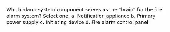 Which alarm system component serves as the "brain" for the fire alarm system? Select one: a. Notification appliance b. Primary power supply c. Initiating device d. Fire alarm control panel