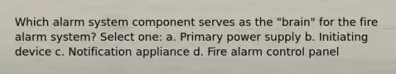 Which alarm system component serves as the "brain" for the fire alarm system? Select one: a. Primary power supply b. Initiating device c. Notification appliance d. Fire alarm control panel