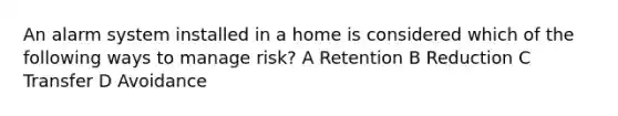 An alarm system installed in a home is considered which of the following ways to manage risk? A Retention B Reduction C Transfer D Avoidance