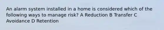 An alarm system installed in a home is considered which of the following ways to manage risk? A Reduction B Transfer C Avoidance D Retention