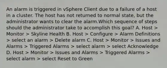 An alarm is triggered in vSphere Client due to a failure of a host in a cluster. The host has not returned to normal state, but the administrator wants to clear the alarm.Which sequence of steps should the administrator take to accomplish this goal? A. Host > Monitor > Skyline Health B. Host > Configure > Alarm Definitions > select an alarm > Delete alarm C. Host > Monitor > Issues and Alarms > Triggered Alarms > select alarm > select Acknowledge D. Host > Monitor > Issues and Alarms > Triggered Alarms > select alarm > select Reset to Green