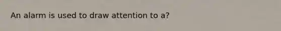 An alarm is used to draw attention to a?