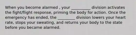 When you become alarmed , your __________ division activates the fight/flight response, priming the body for action. Once the emergency has ended, the _________ division lowers your heart rate, stops your sweating, and returns your body to the state before you became alarmed.