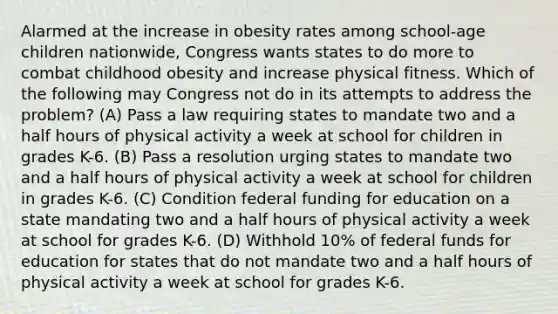 Alarmed at the increase in obesity rates among school-age children nationwide, Congress wants states to do more to combat childhood obesity and increase physical fitness. Which of the following may Congress not do in its attempts to address the problem? (A) Pass a law requiring states to mandate two and a half hours of physical activity a week at school for children in grades K-6. (B) Pass a resolution urging states to mandate two and a half hours of physical activity a week at school for children in grades K-6. (C) Condition federal funding for education on a state mandating two and a half hours of physical activity a week at school for grades K-6. (D) Withhold 10% of federal funds for education for states that do not mandate two and a half hours of physical activity a week at school for grades K-6.