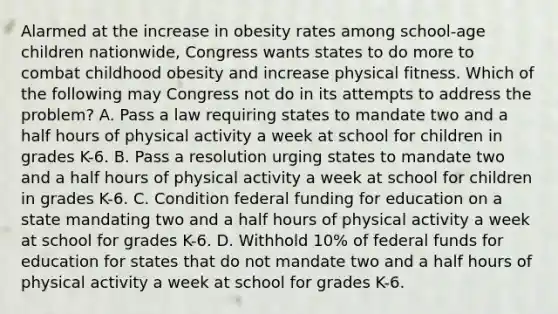 Alarmed at the increase in obesity rates among school-age children nationwide, Congress wants states to do more to combat childhood obesity and increase physical fitness. Which of the following may Congress not do in its attempts to address the problem? A. Pass a law requiring states to mandate two and a half hours of physical activity a week at school for children in grades K-6. B. Pass a resolution urging states to mandate two and a half hours of physical activity a week at school for children in grades K-6. C. Condition federal funding for education on a state mandating two and a half hours of physical activity a week at school for grades K-6. D. Withhold 10% of federal funds for education for states that do not mandate two and a half hours of physical activity a week at school for grades K-6.