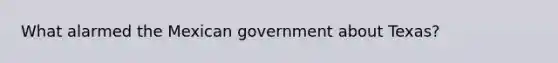 What alarmed the Mexican government about Texas?