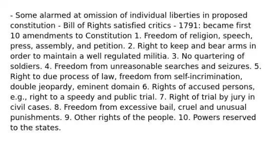 - Some alarmed at omission of individual liberties in proposed constitution - Bill of Rights satisfied critics - 1791: became first 10 amendments to Constitution 1. Freedom of religion, speech, press, assembly, and petition. 2. Right to keep and bear arms in order to maintain a well regulated militia. 3. No quartering of soldiers. 4. Freedom from unreasonable searches and seizures. 5. Right to due process of law, freedom from self-incrimination, double jeopardy, eminent domain 6. Rights of accused persons, e.g., right to a speedy and public trial. 7. Right of trial by jury in civil cases. 8. Freedom from excessive bail, cruel and unusual punishments. 9. Other rights of the people. 10. Powers reserved to the states.