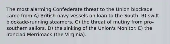 The most alarming Confederate threat to the Union blockade came from A) British navy vessels on loan to the South. B) swift blockade-running steamers. C) the threat of mutiny from pro-southern sailors. D) the sinking of the Union's Monitor. E) the ironclad Merrimack (the Virginia).