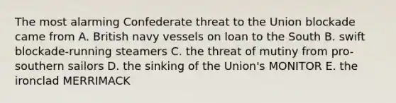 The most alarming Confederate threat to the Union blockade came from A. British navy vessels on loan to the South B. swift blockade-running steamers C. the threat of mutiny from pro-southern sailors D. the sinking of the Union's MONITOR E. the ironclad MERRIMACK