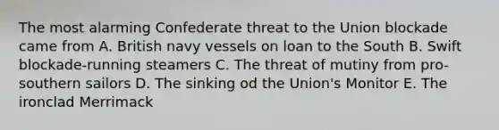 The most alarming Confederate threat to the Union blockade came from A. British navy vessels on loan to the South B. Swift blockade-running steamers C. The threat of mutiny from pro-southern sailors D. The sinking od the Union's Monitor E. The ironclad Merrimack