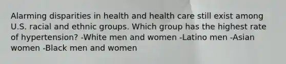 Alarming disparities in health and health care still exist among U.S. racial and ethnic groups. Which group has the highest rate of hypertension? -White men and women -Latino men -Asian women -Black men and women