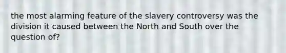 the most alarming feature of the slavery controversy was the division it caused between the North and South over the question of?