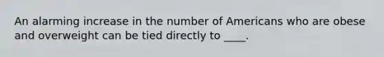 An alarming increase in the number of Americans who are obese and overweight can be tied directly to ____.