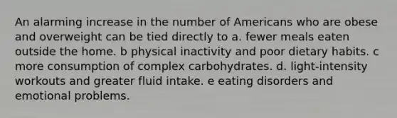 An alarming increase in the number of Americans who are obese and overweight can be tied directly to​ a. fewer meals eaten outside the home. b ​physical inactivity and poor dietary habits. c ​more consumption of complex carbohydrates. d. light-intensity workouts and greater fluid intake. e ​eating disorders and emotional problems.