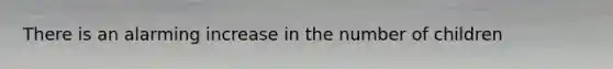 There is an alarming increase in the number of children
