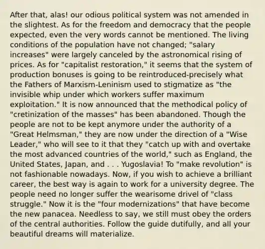 After that, alas! our odious political system was not amended in the slightest. As for the freedom and democracy that the people expected, even the very words cannot be mentioned. The living conditions of the population have not changed; "salary increases" were largely canceled by the astronomical rising of prices. As for "capitalist restoration," it seems that the system of production bonuses is going to be reintroduced-precisely what the Fathers of Marxism-Leninism used to stigmatize as "the invisible whip under which workers suffer maximum exploitation." It is now announced that the methodical policy of "cretinization of the masses" has been abandoned. Though the people are not to be kept anymore under the authority of a "Great Helmsman," they are now under the direction of a "Wise Leader," who will see to it that they "catch up with and overtake the most advanced countries of the world," such as England, the United States, Japan, and . . . Yugoslavia! To "make revolution" is not fashionable nowadays. Now, if you wish to achieve a brilliant career, the best way is again to work for a university degree. The people need no longer suffer the wearisome drivel of "class struggle." Now it is the "four modernizations" that have become the new panacea. Needless to say, we still must obey the orders of the central authorities. Follow the guide dutifully, and all your beautiful dreams will materialize.