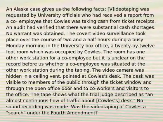 An Alaska case gives us the following facts: [V]ideotaping was requested by University officials who had received a report from a co- employee that Cowles was taking cash from ticket receipts. An audit had verified that there were substantial cash shortages. No warrant was obtained. The covert video surveillance took place over the course of two and a half hours during a busy Monday morning in the University box office, a twenty-by-twelve foot room which was occupied by Cowles. The room has one other work station for a co-employee but it is unclear on the record before us whether a co-employee was situated at the other work station during the taping. The video camera was hidden in a ceiling vent, pointed at Cowles's desk. The desk was visible to members of the public through the ticket window and through the open office door and to co-workers and visitors to the office. The tape shows what the trial judge described as "an almost continuous flow of traffic about [Cowles's] desk." No sound recording was made. Was the videotaping of Cowles a "search" under the Fourth Amendment?