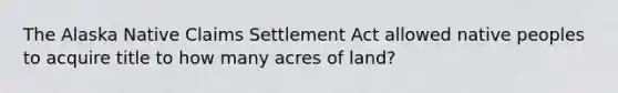 The Alaska Native Claims Settlement Act allowed native peoples to acquire title to how many acres of land?