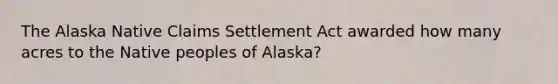 The Alaska Native Claims Settlement Act awarded how many acres to the Native peoples of Alaska?