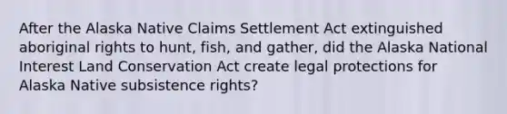 After the Alaska Native Claims Settlement Act extinguished aboriginal rights to hunt, fish, and gather, did the Alaska National Interest Land Conservation Act create legal protections for Alaska Native subsistence rights?