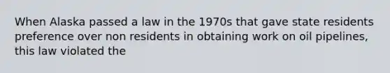 When Alaska passed a law in the 1970s that gave state residents preference over non residents in obtaining work on oil pipelines, this law violated the