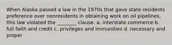 When Alaska passed a law in the 1970s that gave state residents preference over nonresidents in obtaining work on oil pipelines, this law violated the ________ clause. a. interstate commerce b. full faith and credit c. privileges and immunities d. necessary and proper