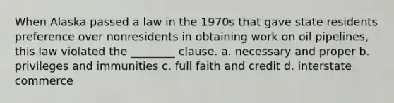 When Alaska passed a law in the 1970s that gave state residents preference over nonresidents in obtaining work on oil pipelines, this law violated the ________ clause. a. necessary and proper b. privileges and immunities c. full faith and credit d. interstate commerce