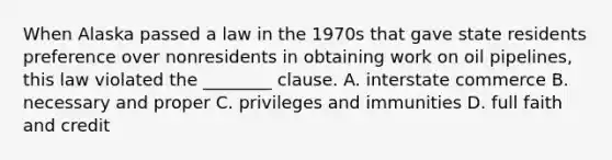 When Alaska passed a law in the 1970s that gave state residents preference over nonresidents in obtaining work on oil pipelines, this law violated the ________ clause. A. interstate commerce B. necessary and proper C. privileges and immunities D. full faith and credit