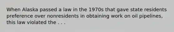 When Alaska passed a law in the 1970s that gave state residents preference over nonresidents in obtaining work on oil pipelines, this law violated the . . .