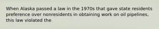 When Alaska passed a law in the 1970s that gave state residents preference over nonresidents in obtaining work on oil pipelines, this law violated the